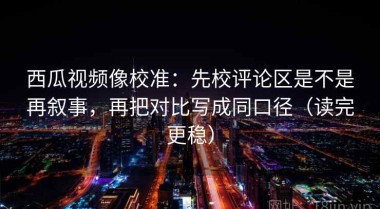 西瓜视频像校准：先校评论区是不是再叙事，再把对比写成同口径（读完更稳）