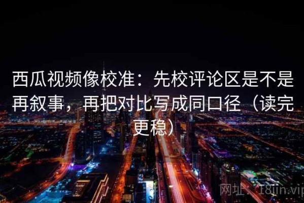 西瓜视频像校准：先校评论区是不是再叙事，再把对比写成同口径（读完更稳）