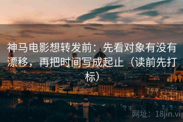 神马电影想转发前：先看对象有没有漂移，再把时间写成起止（读前先打标）