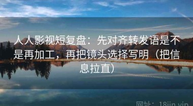 人人影视短复盘：先对齐转发语是不是再加工，再把镜头选择写明（把信息拉直）