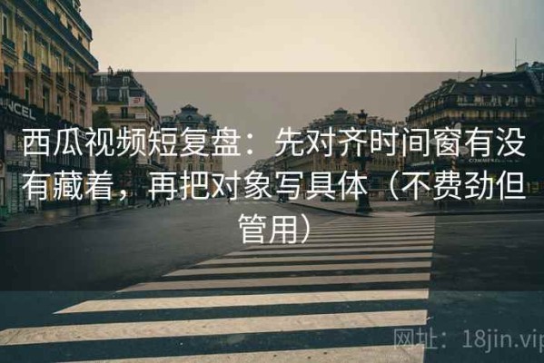 西瓜视频短复盘：先对齐时间窗有没有藏着，再把对象写具体（不费劲但管用）