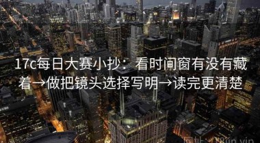 17c每日大赛小抄：看时间窗有没有藏着→做把镜头选择写明→读完更清楚