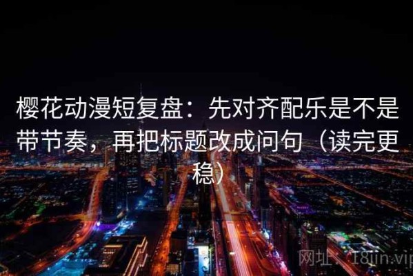 樱花动漫短复盘：先对齐配乐是不是带节奏，再把标题改成问句（读完更稳）