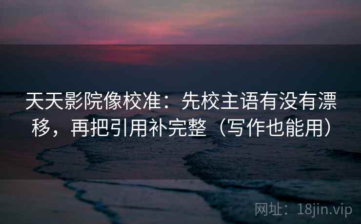 天天影院像校准：先校主语有没有漂移，再把引用补完整（写作也能用）