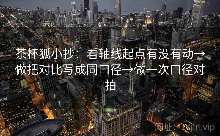 茶杯狐小抄：看轴线起点有没有动→做把对比写成同口径→做一次口径对拍
