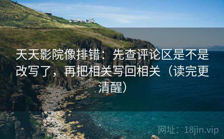 天天影院像排错：先查评论区是不是改写了，再把相关写回相关（读完更清醒）