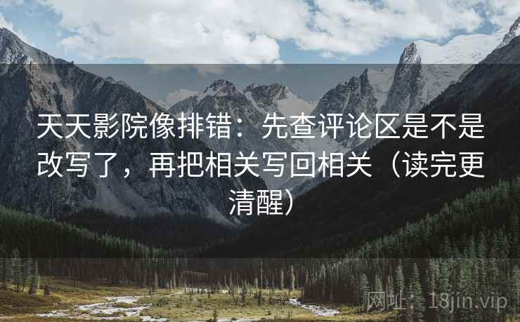 天天影院像排错：先查评论区是不是改写了，再把相关写回相关（读完更清醒）