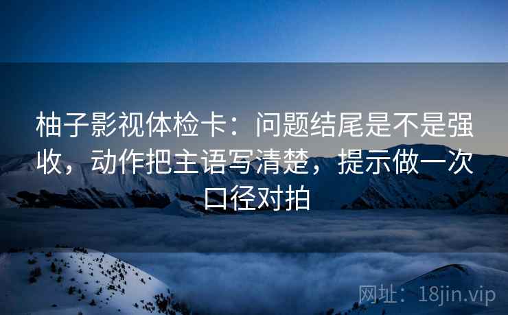 柚子影视体检卡：问题结尾是不是强收，动作把主语写清楚，提示做一次口径对拍