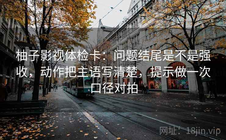 柚子影视体检卡：问题结尾是不是强收，动作把主语写清楚，提示做一次口径对拍