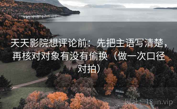 天天影院想评论前:先把主语写清楚,再核对对象有没有偷换(做一次口径对拍) 天天影院想评论前:先把主语写清楚,再核对对象有没有偷换(做一次口径对拍)