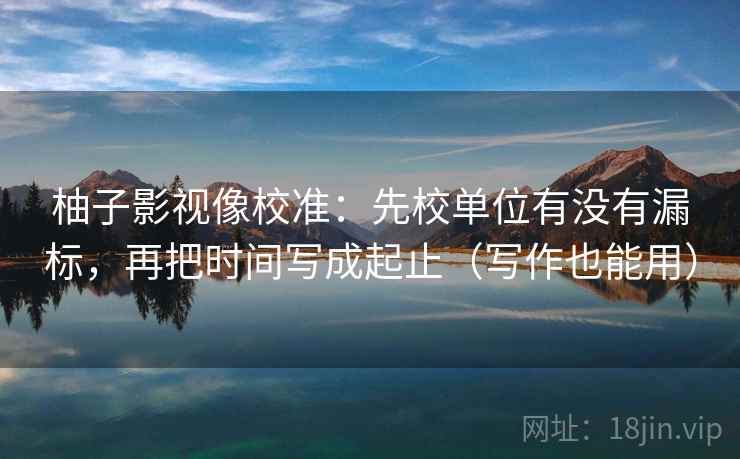 柚子影视像校准：先校单位有没有漏标，再把时间写成起止（写作也能用）