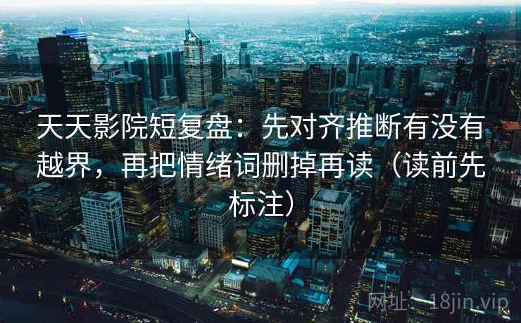天天影院短复盘：先对齐推断有没有越界，再把情绪词删掉再读（读前先标注）