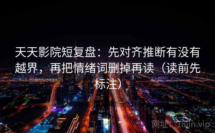 天天影院短复盘：先对齐推断有没有越界，再把情绪词删掉再读（读前先标注）