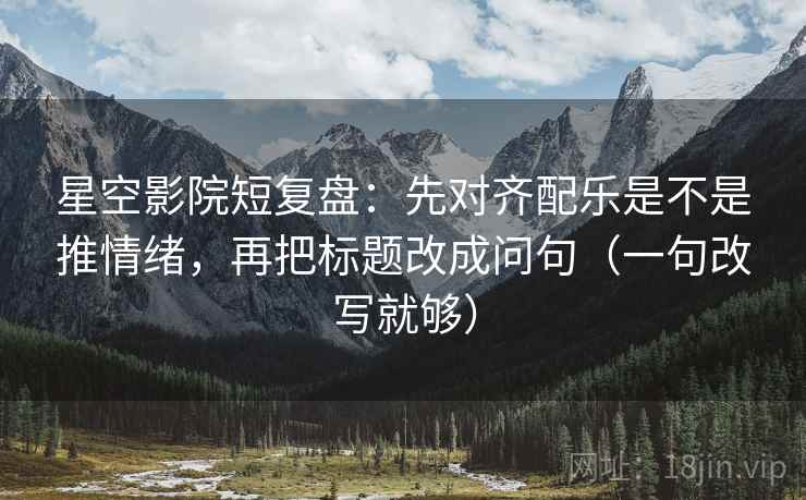 星空影院短复盘：先对齐配乐是不是推情绪，再把标题改成问句（一句改写就够）