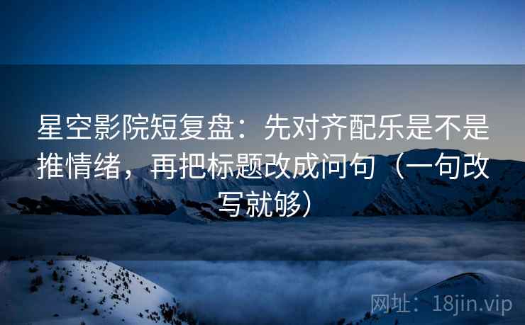 星空影院短复盘：先对齐配乐是不是推情绪，再把标题改成问句（一句改写就够）