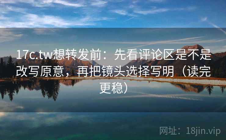 17c.tw想转发前：先看评论区是不是改写原意，再把镜头选择写明（读完更稳）