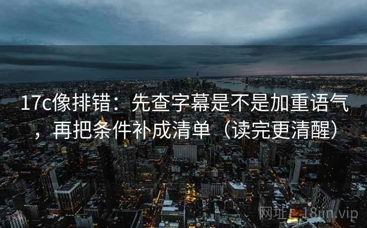 17c像排错：先查字幕是不是加重语气，再把条件补成清单（读完更清醒）