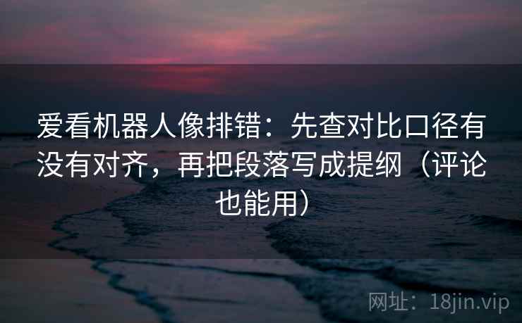 爱看机器人像排错：先查对比口径有没有对齐，再把段落写成提纲（评论也能用）