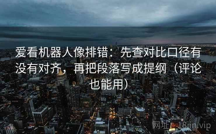 爱看机器人像排错：先查对比口径有没有对齐，再把段落写成提纲（评论也能用）
