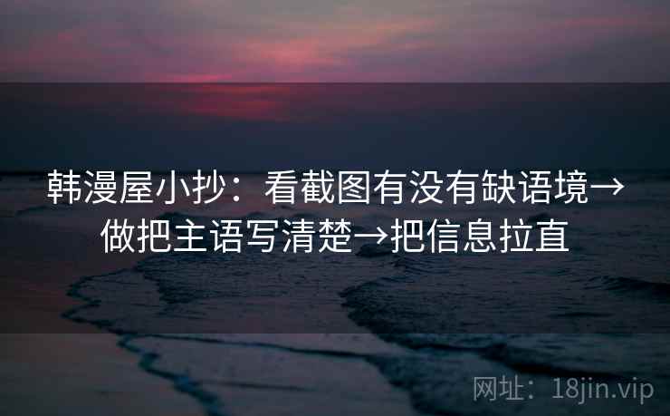 韩漫屋小抄:看截图有没有缺语境→做把主语写清楚→把信息拉直 韩漫屋小抄:看截图有没有缺语境→做把主语写清楚→把信息拉直