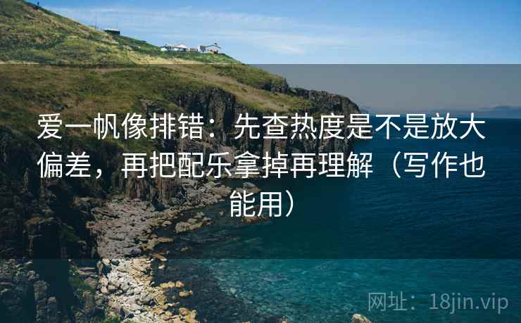 爱一帆像排错：先查热度是不是放大偏差，再把配乐拿掉再理解（写作也能用）