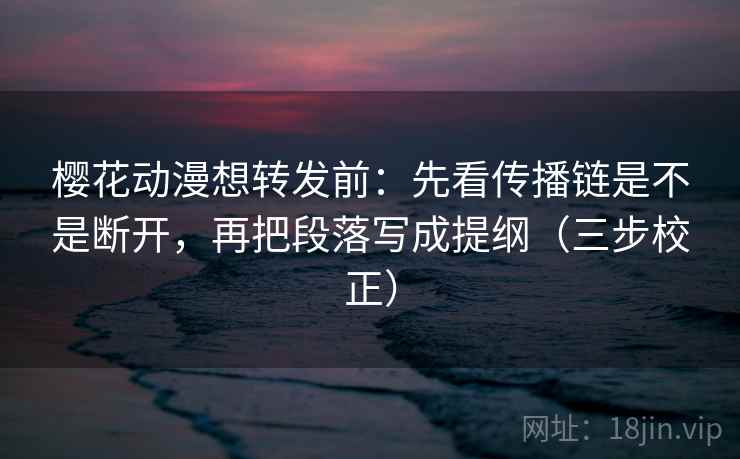 樱花动漫想转发前：先看传播链是不是断开，再把段落写成提纲（三步校正）