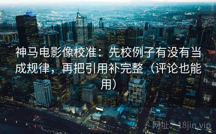 神马电影像校准：先校例子有没有当成规律，再把引用补完整（评论也能用）
