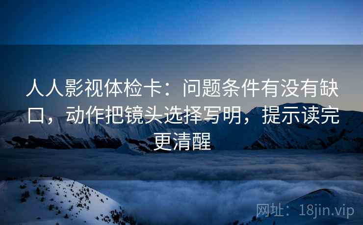 人人影视体检卡:问题条件有没有缺口,动作把镜头选择写明,提示读完更清醒 人人影视体检卡:问题条件有没有缺口,动作把镜头选择写明,提示读完更清醒