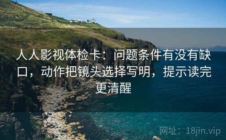 人人影视体检卡:问题条件有没有缺口,动作把镜头选择写明,提示读完更清醒 人人影视体检卡:问题条件有没有缺口,动作把镜头选择写明,提示读完更清醒