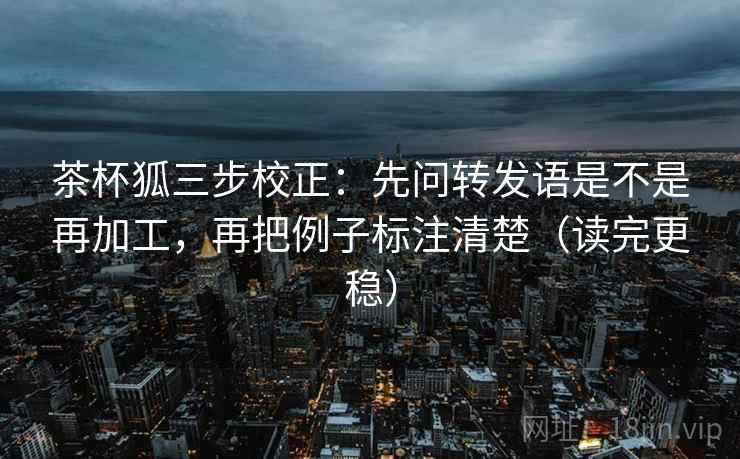 茶杯狐三步校正:先问转发语是不是再加工,再把例子标注清楚(读完更稳) 茶杯狐三步校正:先问转发语是不是再加工,再把例子标注清楚(读完更稳)