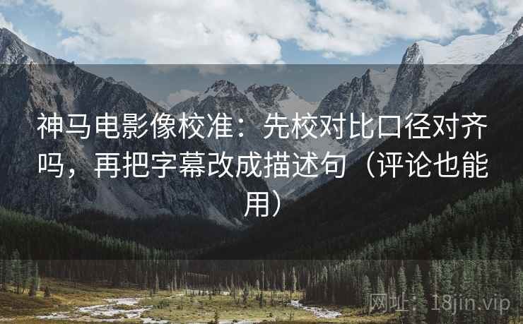 神马电影像校准：先校对比口径对齐吗，再把字幕改成描述句（评论也能用）