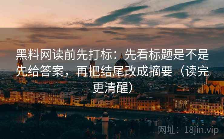 黑料网读前先打标：先看标题是不是先给答案，再把结尾改成摘要（读完更清醒）
