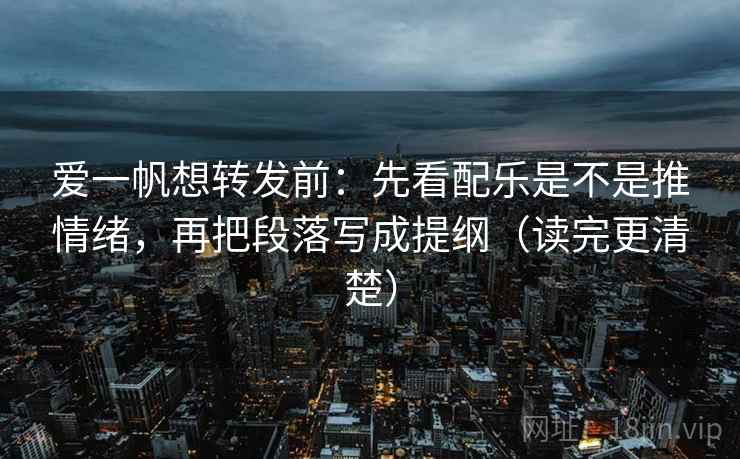 爱一帆想转发前：先看配乐是不是推情绪，再把段落写成提纲（读完更清楚）