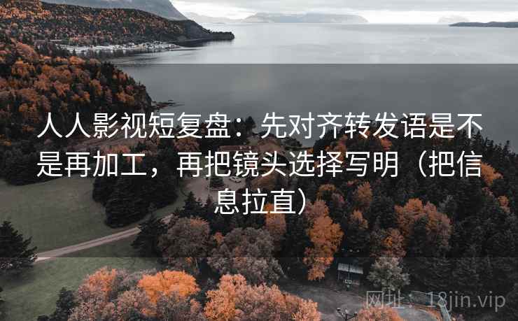 人人影视短复盘：先对齐转发语是不是再加工，再把镜头选择写明（把信息拉直）