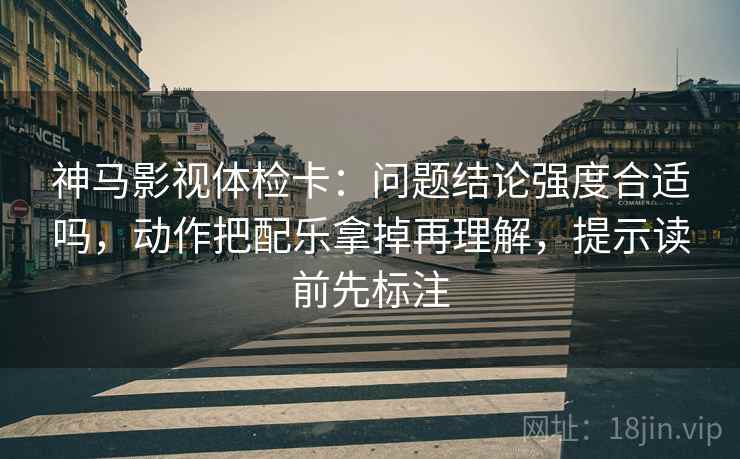 神马影视体检卡：问题结论强度合适吗，动作把配乐拿掉再理解，提示读前先标注