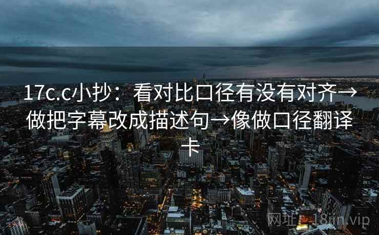 17c.c小抄:看对比口径有没有对齐→做把字幕改成描述句→像做口径翻译卡 17c.c小抄:看对比口径有没有对齐→做把字幕改成描述句→像做口径翻译卡