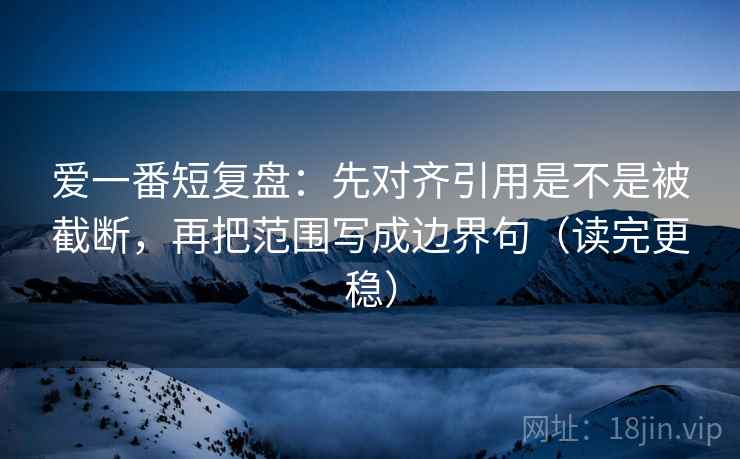 爱一番短复盘：先对齐引用是不是被截断，再把范围写成边界句（读完更稳）