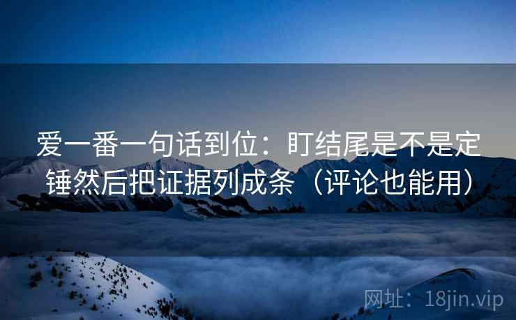爱一番一句话到位：盯结尾是不是定锤然后把证据列成条（评论也能用）