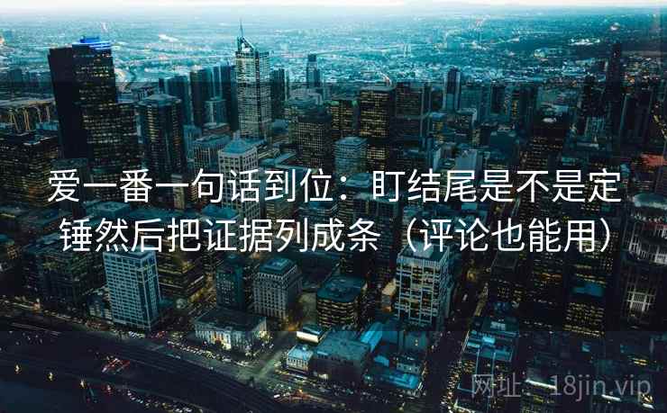 爱一番一句话到位：盯结尾是不是定锤然后把证据列成条（评论也能用）