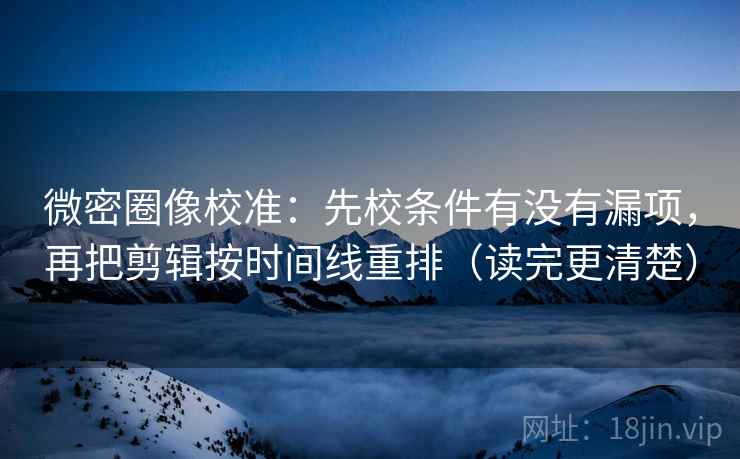 微密圈像校准：先校条件有没有漏项，再把剪辑按时间线重排（读完更清楚）
