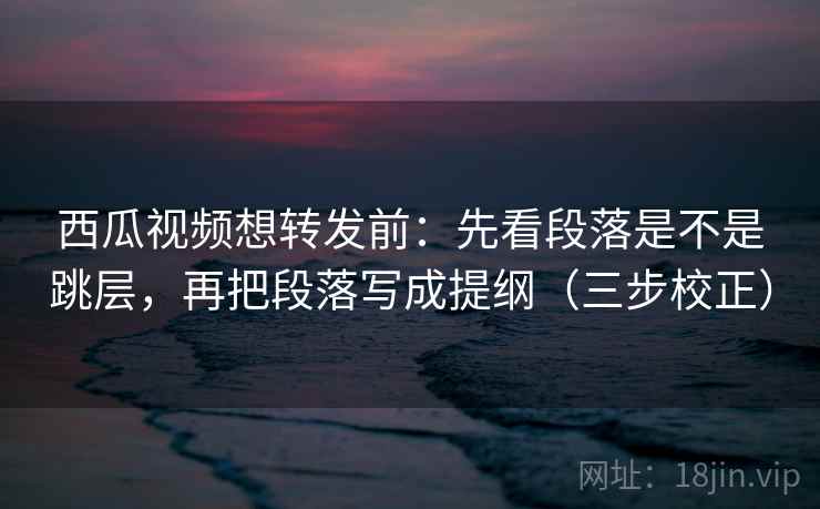西瓜视频想转发前：先看段落是不是跳层，再把段落写成提纲（三步校正）