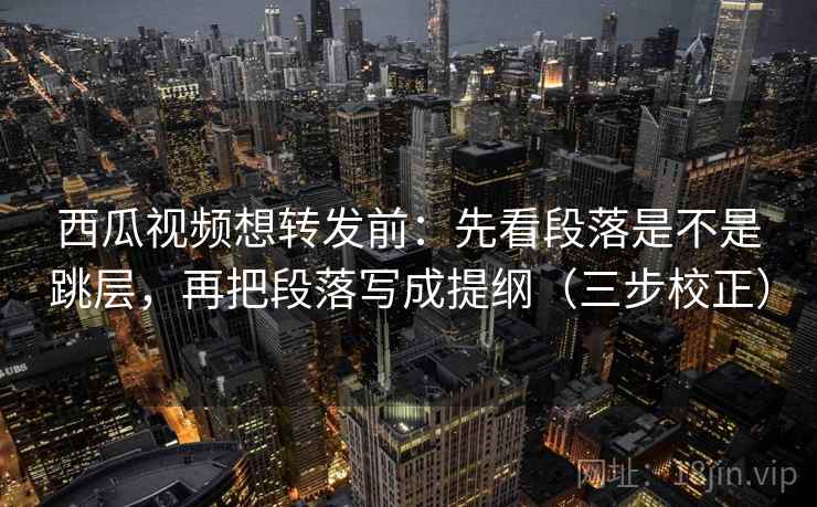 西瓜视频想转发前：先看段落是不是跳层，再把段落写成提纲（三步校正）