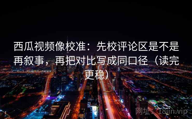 西瓜视频像校准：先校评论区是不是再叙事，再把对比写成同口径（读完更稳）