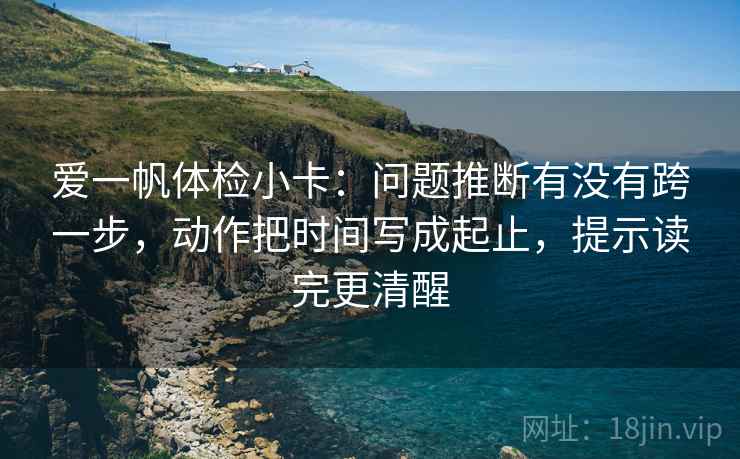 爱一帆体检小卡：问题推断有没有跨一步，动作把时间写成起止，提示读完更清醒