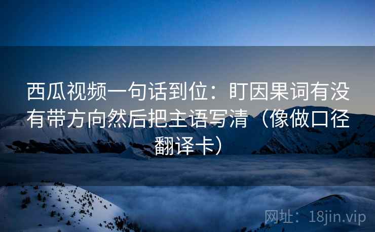 西瓜视频一句话到位:盯因果词有没有带方向然后把主语写清(像做口径翻译卡) 西瓜视频一句话到位:盯因果词有没有带方向然后把主语写清(像做口径翻译卡)