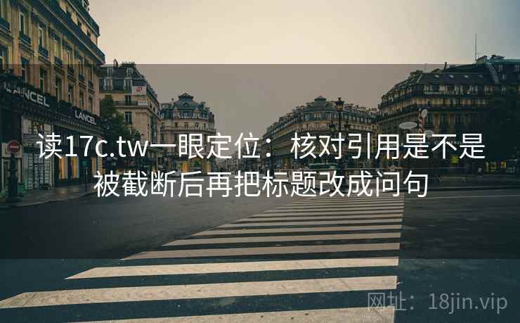 读17c.tw一眼定位：核对引用是不是被截断后再把标题改成问句