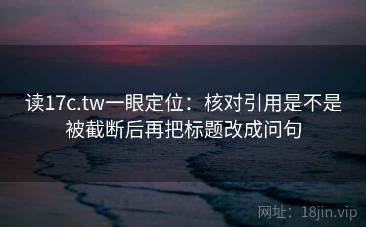 读17c.tw一眼定位：核对引用是不是被截断后再把标题改成问句
