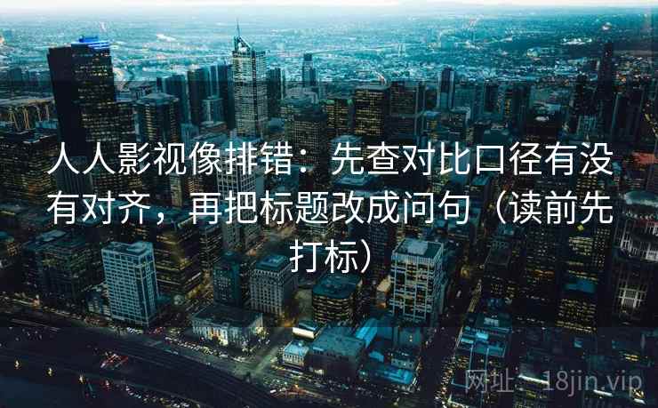 人人影视像排错：先查对比口径有没有对齐，再把标题改成问句（读前先打标）