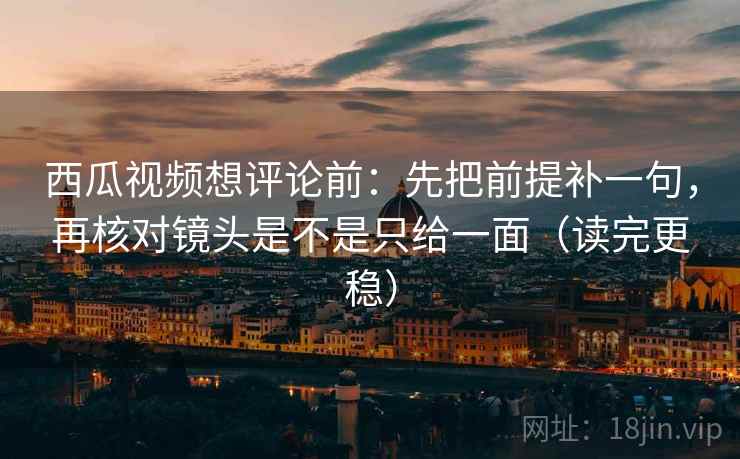 西瓜视频想评论前：先把前提补一句，再核对镜头是不是只给一面（读完更稳）