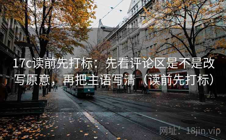 17c读前先打标：先看评论区是不是改写原意，再把主语写清（读前先打标）